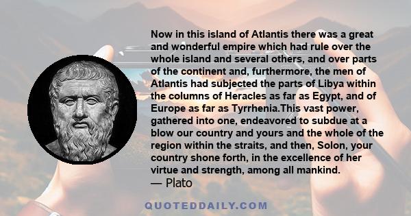 Now in this island of Atlantis there was a great and wonderful empire which had rule over the whole island and several others, and over parts of the continent and, furthermore, the men of Atlantis had subjected the