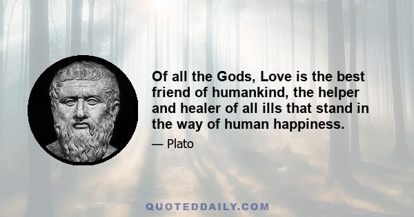 Of all the Gods, Love is the best friend of humankind, the helper and healer of all ills that stand in the way of human happiness.