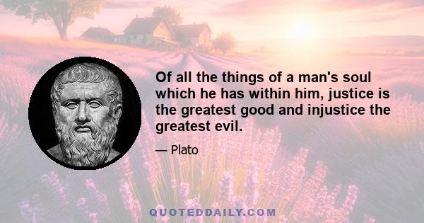 Of all the things of a man's soul which he has within him, justice is the greatest good and injustice the greatest evil.