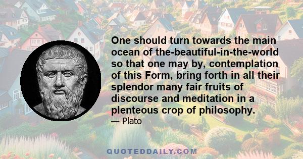 One should turn towards the main ocean of the-beautiful-in-the-world so that one may by, contemplation of this Form, bring forth in all their splendor many fair fruits of discourse and meditation in a plenteous crop of