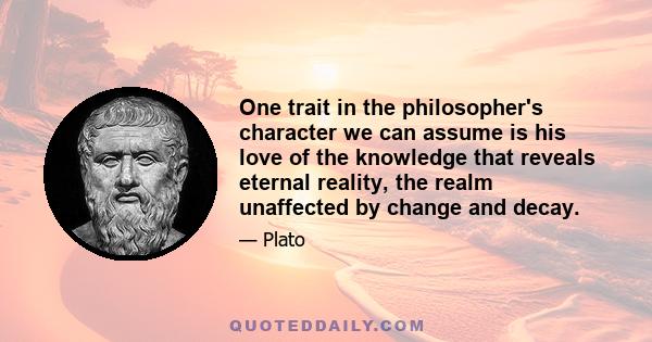 One trait in the philosopher's character we can assume is his love of the knowledge that reveals eternal reality, the realm unaffected by change and decay. He is in love with the whole of that reality, and will not