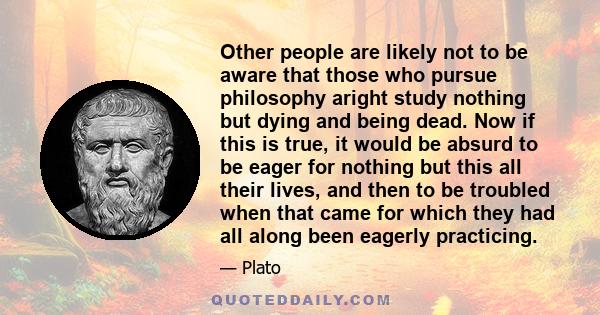 Other people are likely not to be aware that those who pursue philosophy aright study nothing but dying and being dead. Now if this is true, it would be absurd to be eager for nothing but this all their lives, and then