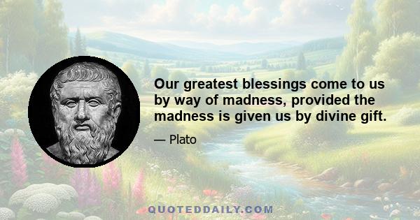 Our greatest blessings come to us by way of madness, provided the madness is given us by divine gift.