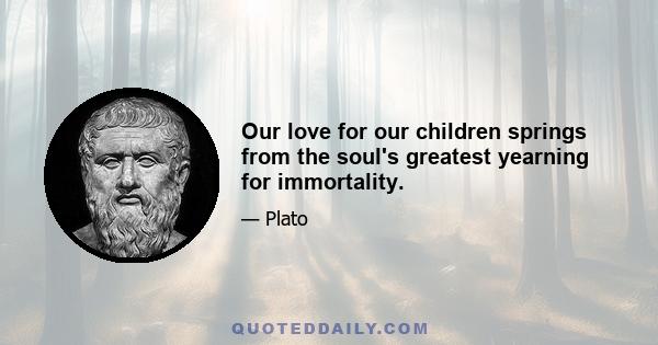 Our love for our children springs from the soul's greatest yearning for immortality.