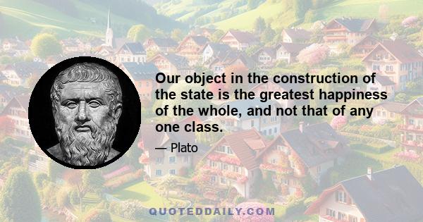 Our object in the construction of the state is the greatest happiness of the whole, and not that of any one class.