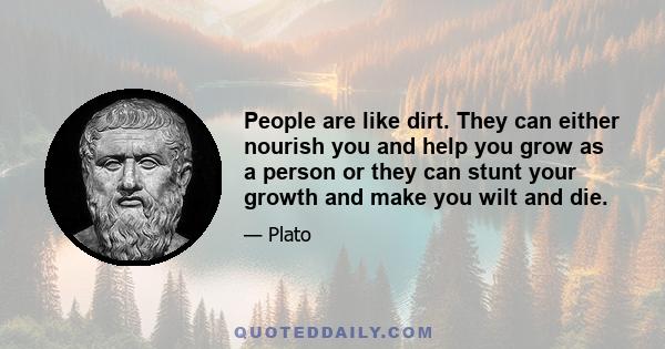 People are like dirt. They can either nourish you and help you grow as a person or they can stunt your growth and make you wilt and die.