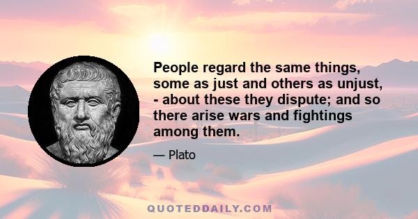 People regard the same things, some as just and others as unjust, - about these they dispute; and so there arise wars and fightings among them.