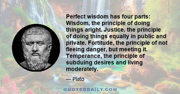 Perfect wisdom has four parts: Wisdom, the principle of doing things aright. Justice, the principle of doing things equally in public and private. Fortitude, the principle of not fleeing danger, but meeting it.