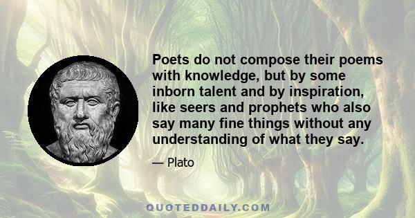 Poets do not compose their poems with knowledge, but by some inborn talent and by inspiration, like seers and prophets who also say many fine things without any understanding of what they say.