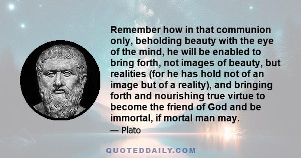 Remember how in that communion only, beholding beauty with the eye of the mind, he will be enabled to bring forth, not images of beauty, but realities (for he has hold not of an image but of a reality), and bringing