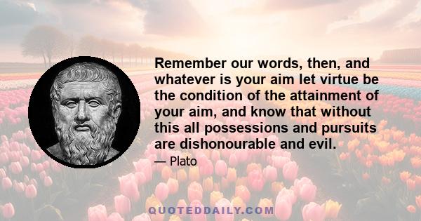 Remember our words, then, and whatever is your aim let virtue be the condition of the attainment of your aim, and know that without this all possessions and pursuits are dishonourable and evil.