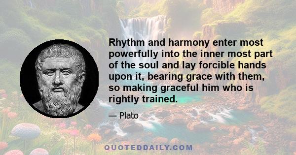 Rhythm and harmony enter most powerfully into the inner most part of the soul and lay forcible hands upon it, bearing grace with them, so making graceful him who is rightly trained.