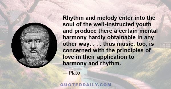 Rhythm and melody enter into the soul of the well-instructed youth and produce there a certain mental harmony hardly obtainable in any other way. . . . thus music, too, is concerned with the principles of love in their