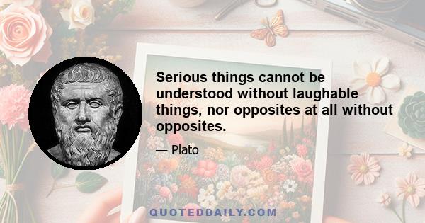 Serious things cannot be understood without laughable things, nor opposites at all without opposites.