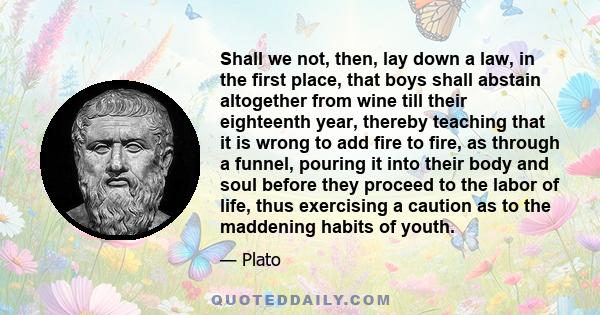 Shall we not, then, lay down a law, in the first place, that boys shall abstain altogether from wine till their eighteenth year, thereby teaching that it is wrong to add fire to fire, as through a funnel, pouring it