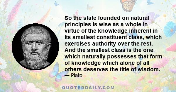 So the state founded on natural principles is wise as a whole in virtue of the knowledge inherent in its smallest constituent class, which exercises authority over the rest. And the smallest class is the one which