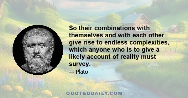 So their combinations with themselves and with each other give rise to endless complexities, which anyone who is to give a likely account of reality must survey.