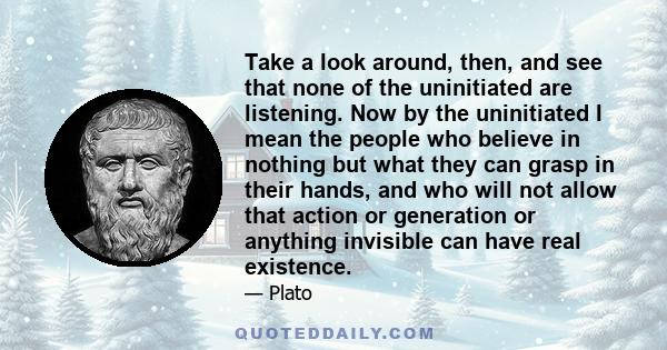 Take a look around, then, and see that none of the uninitiated are listening. Now by the uninitiated I mean the people who believe in nothing but what they can grasp in their hands, and who will not allow that action or 