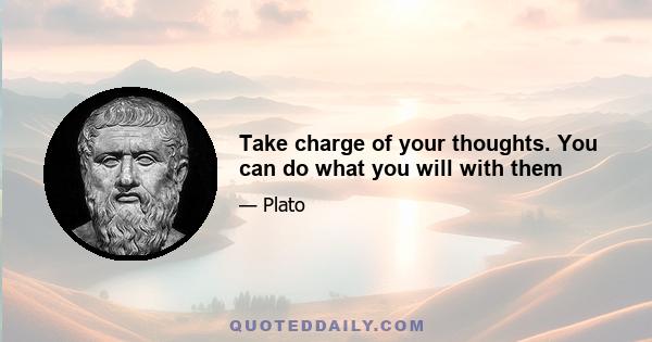 Take charge of your thoughts. You can do what you will with them