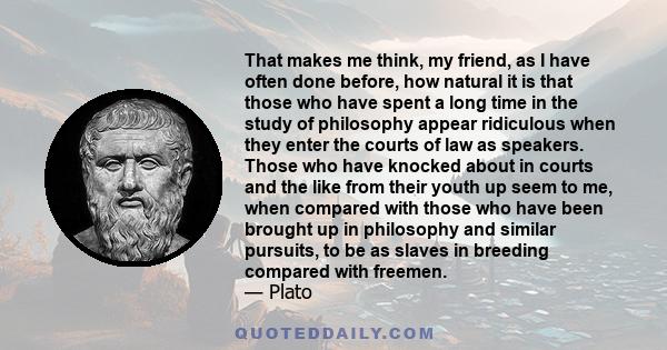 That makes me think, my friend, as I have often done before, how natural it is that those who have spent a long time in the study of philosophy appear ridiculous when they enter the courts of law as speakers. Those who