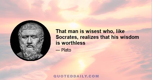 That man is wisest who, like Socrates, realizes that his wisdom is worthless