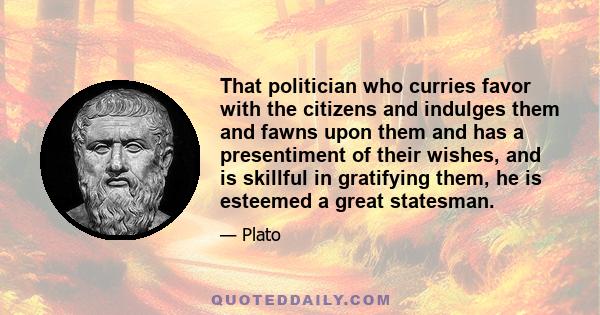 That politician who curries favor with the citizens and indulges them and fawns upon them and has a presentiment of their wishes, and is skillful in gratifying them, he is esteemed a great statesman.