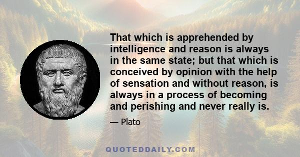 That which is apprehended by intelligence and reason is always in the same state; but that which is conceived by opinion with the help of sensation and without reason, is always in a process of becoming and perishing