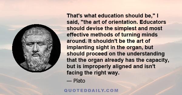 That's what education should be, I said, the art of orientation. Educators should devise the simplest and most effective methods of turning minds around. It shouldn't be the art of implanting sight in the organ, but