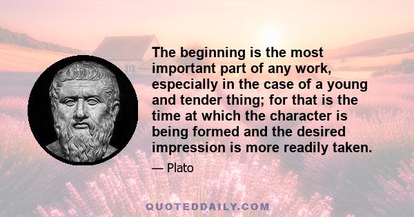 The beginning is the most important part of any work, especially in the case of a young and tender thing; for that is the time at which the character is being formed and the desired impression is more readily taken.