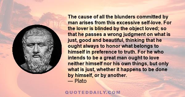 The cause of all the blunders committed by man arises from this excessive self-love. For the lover is blinded by the object loved; so that he passes a wrong judgment on what is just, good and beautiful, thinking that he 