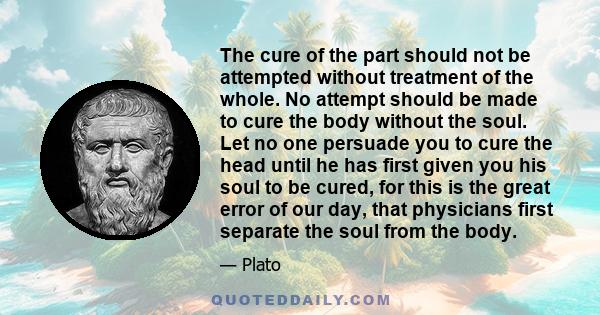 The cure of the part should not be attempted without treatment of the whole. No attempt should be made to cure the body without the soul. Let no one persuade you to cure the head until he has first given you his soul to 