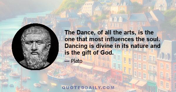 The Dance, of all the arts, is the one that most influences the soul. Dancing is divine in its nature and is the gift of God.