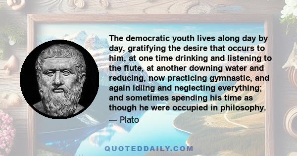 The democratic youth lives along day by day, gratifying the desire that occurs to him, at one time drinking and listening to the flute, at another downing water and reducing, now practicing gymnastic, and again idling