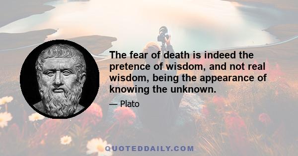 The fear of death is indeed the pretence of wisdom, and not real wisdom, being the appearance of knowing the unknown.