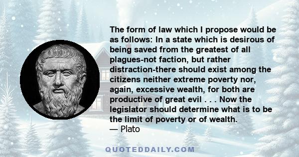 The form of law which I propose would be as follows: In a state which is desirous of being saved from the greatest of all plagues-not faction, but rather distraction-there should exist among the citizens neither extreme 