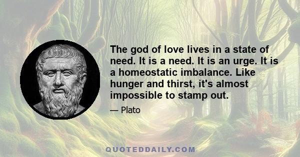 The god of love lives in a state of need. It is a need. It is an urge. It is a homeostatic imbalance. Like hunger and thirst, it's almost impossible to stamp out.