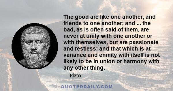 The good are like one another, and friends to one another; and ... the bad, as is often said of them, are never at unity with one another or with themselves, but are passionate and restless: and that which is at