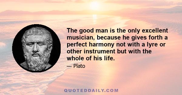 The good man is the only excellent musician, because he gives forth a perfect harmony not with a lyre or other instrument but with the whole of his life.