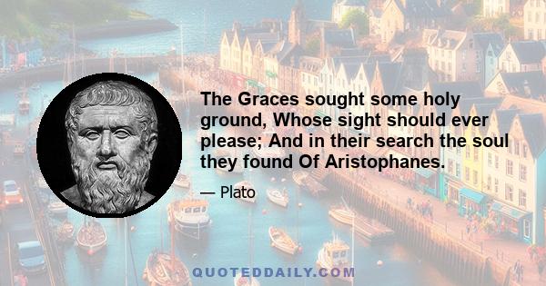 The Graces sought some holy ground, Whose sight should ever please; And in their search the soul they found Of Aristophanes.