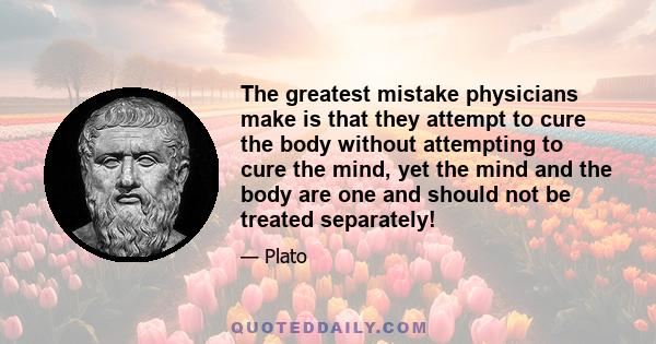 The greatest mistake physicians make is that they attempt to cure the body without attempting to cure the mind, yet the mind and the body are one and should not be treated separately!