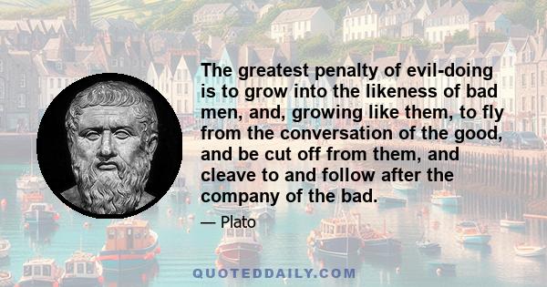 The greatest penalty of evil-doing is to grow into the likeness of bad men, and, growing like them, to fly from the conversation of the good, and be cut off from them, and cleave to and follow after the company of the