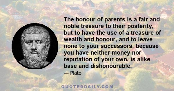 The honour of parents is a fair and noble treasure to their posterity, but to have the use of a treasure of wealth and honour, and to leave none to your successors, because you have neither money nor reputation of your