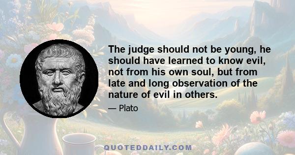 The judge should not be young, he should have learned to know evil, not from his own soul, but from late and long observation of the nature of evil in others.