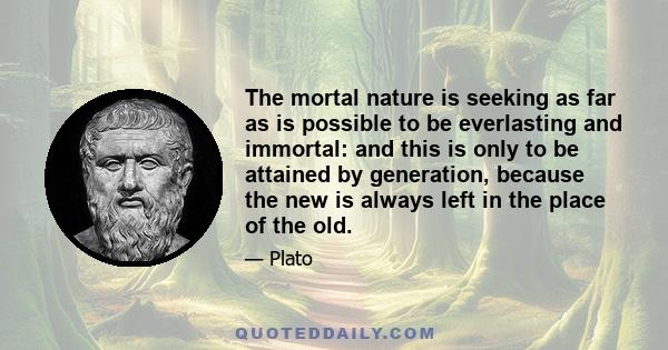 The mortal nature is seeking as far as is possible to be everlasting and immortal: and this is only to be attained by generation, because the new is always left in the place of the old.