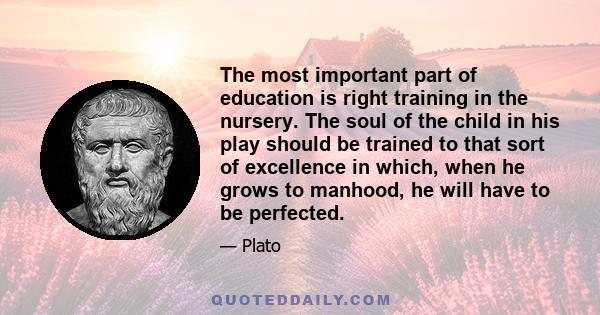 The most important part of education is right training in the nursery. The soul of the child in his play should be trained to that sort of excellence in which, when he grows to manhood, he will have to be perfected.