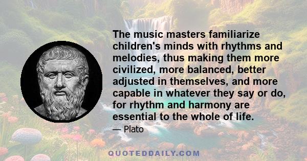 The music masters familiarize children's minds with rhythms and melodies, thus making them more civilized, more balanced, better adjusted in themselves, and more capable in whatever they say or do, for rhythm and