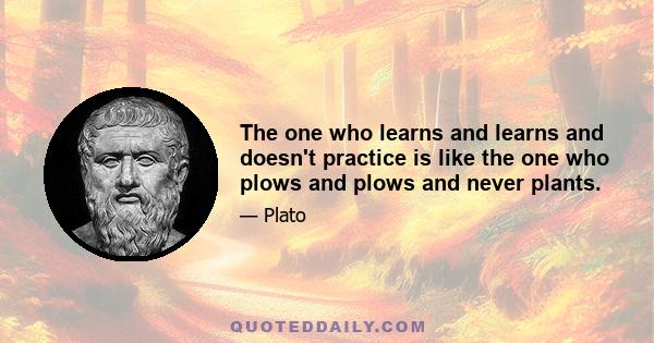 The one who learns and learns and doesn't practice is like the one who plows and plows and never plants.