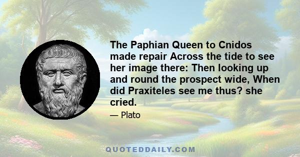 The Paphian Queen to Cnidos made repair Across the tide to see her image there: Then looking up and round the prospect wide, When did Praxiteles see me thus? she cried.