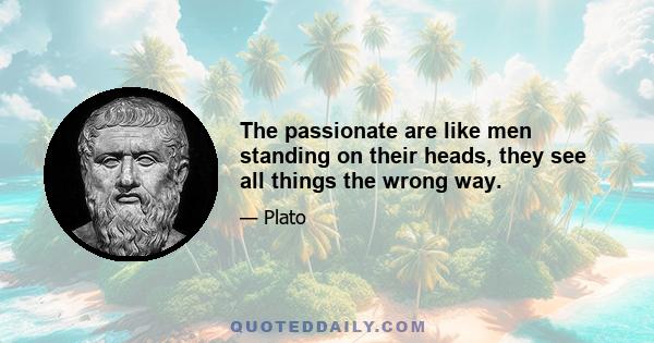 The passionate are like men standing on their heads, they see all things the wrong way.