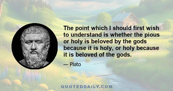 The point which I should first wish to understand is whether the pious or holy is beloved by the gods because it is holy, or holy because it is beloved of the gods.